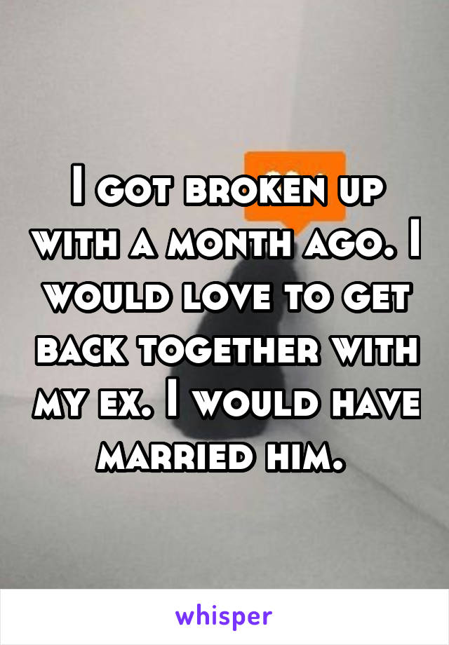 I got broken up with a month ago. I would love to get back together with my ex. I would have married him. 