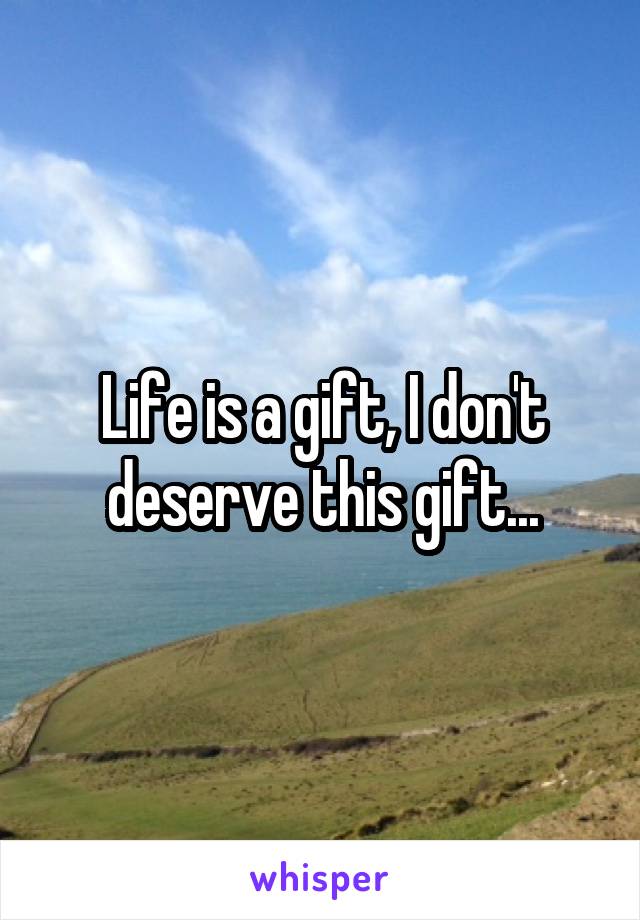 Life is a gift, I don't deserve this gift...