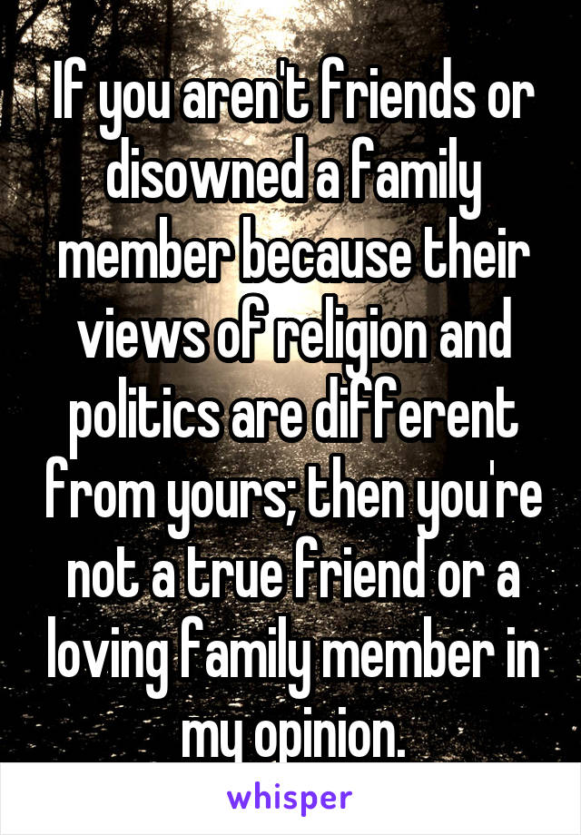 If you aren't friends or disowned a family member because their views of religion and politics are different from yours; then you're not a true friend or a loving family member in my opinion.