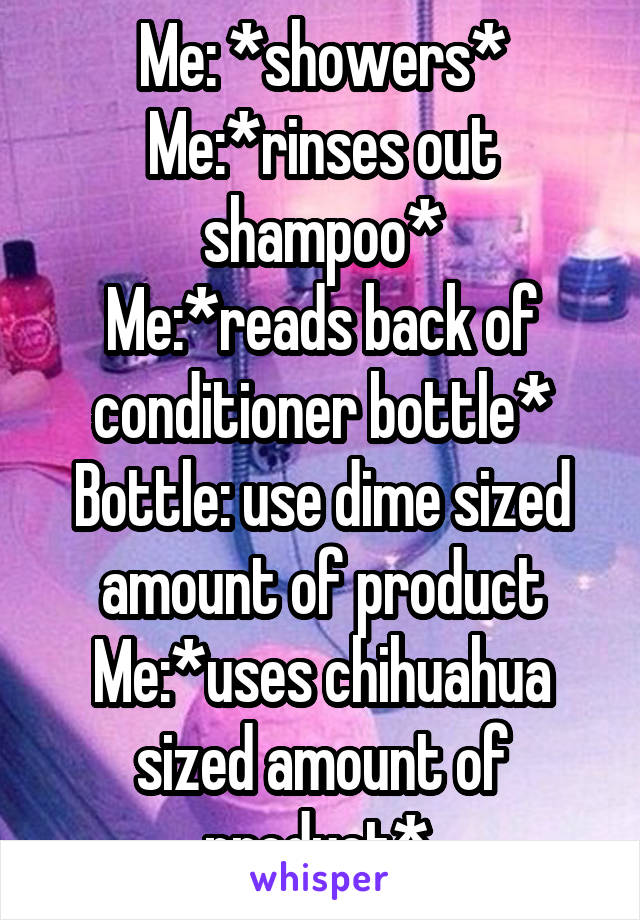 Me: *showers*
Me:*rinses out shampoo*
Me:*reads back of conditioner bottle*
Bottle: use dime sized amount of product
Me:*uses chihuahua sized amount of product* 