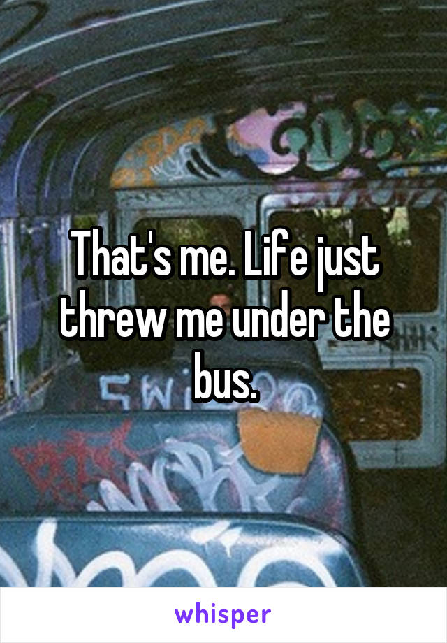 That's me. Life just threw me under the bus.