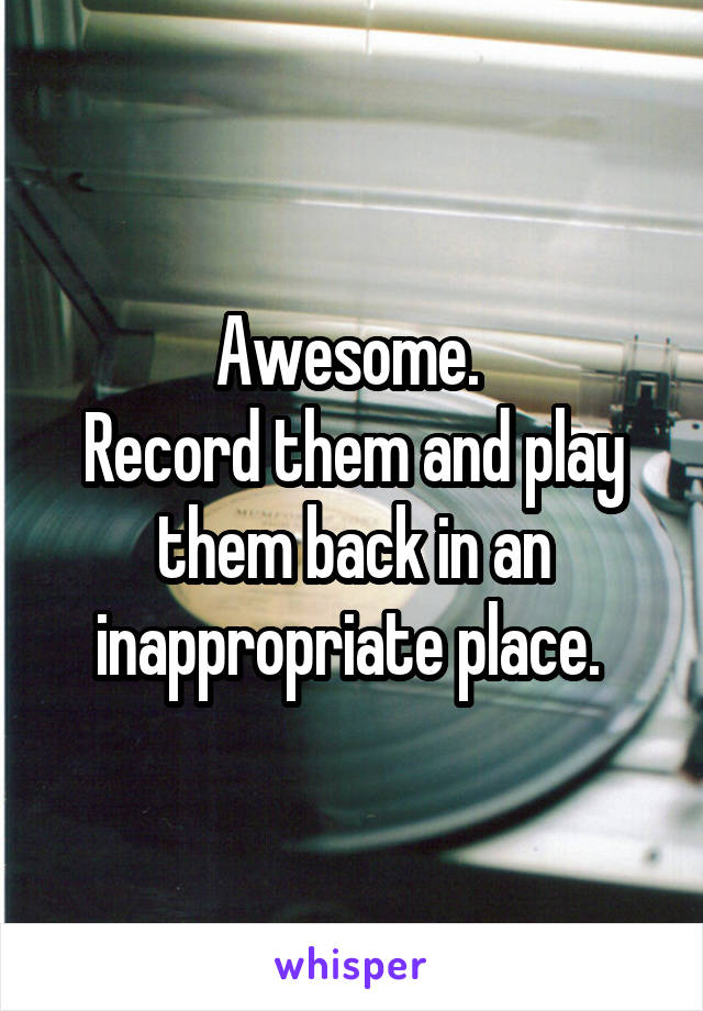 Awesome. 
Record them and play them back in an inappropriate place. 