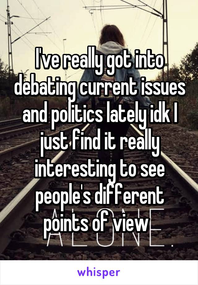 I've really got into debating current issues and politics lately idk I just find it really interesting to see people's different points of view  