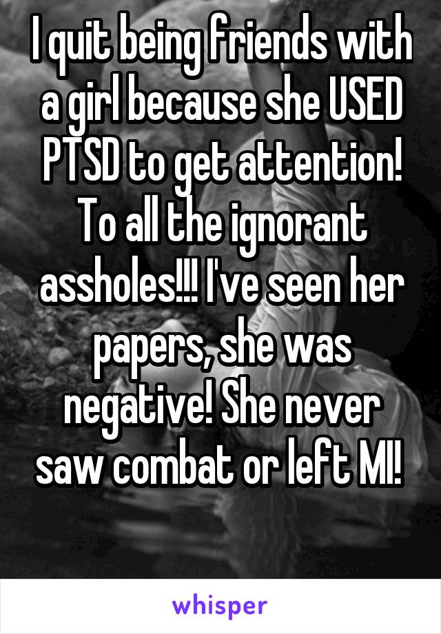 I quit being friends with a girl because she USED PTSD to get attention! To all the ignorant assholes!!! I've seen her papers, she was negative! She never saw combat or left MI! 

