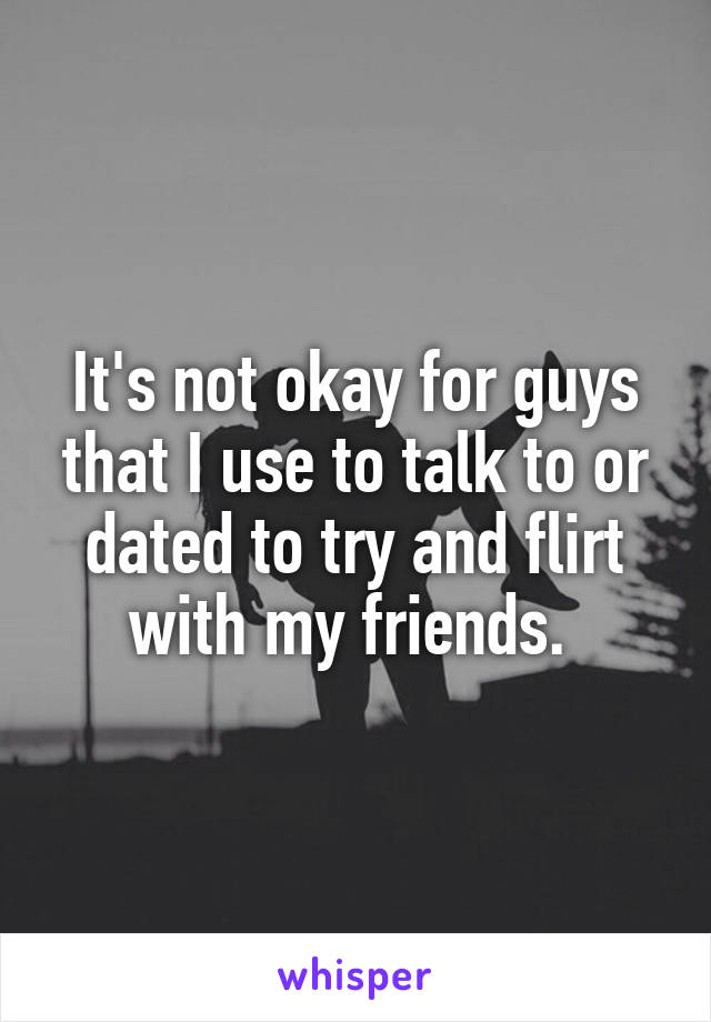 It's not okay for guys that I use to talk to or dated to try and flirt with my friends. 