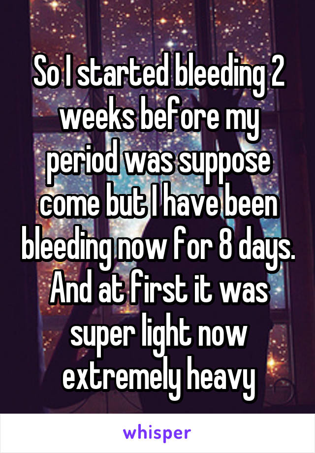 So I started bleeding 2 weeks before my period was suppose come but I have been bleeding now for 8 days. And at first it was super light now extremely heavy