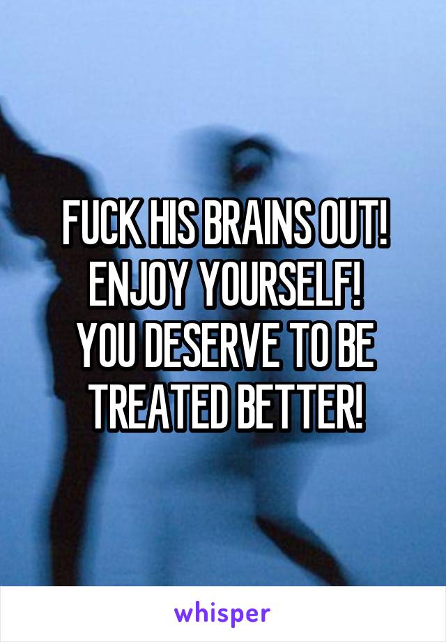 FUCK HIS BRAINS OUT! ENJOY YOURSELF!
YOU DESERVE TO BE TREATED BETTER!