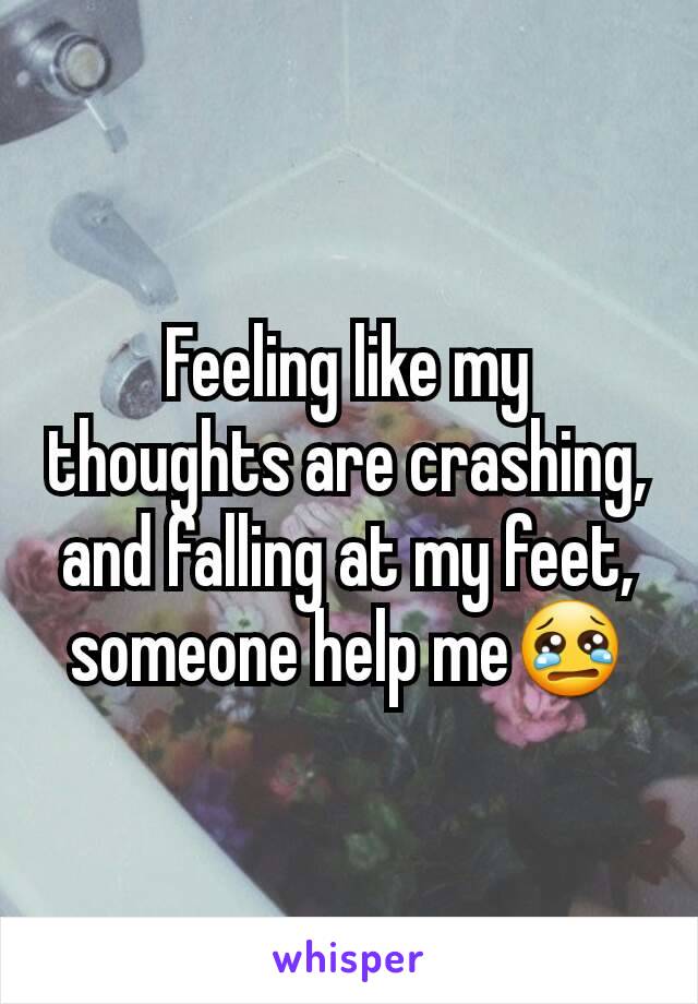 Feeling like my thoughts are crashing, and falling at my feet, someone help me😢