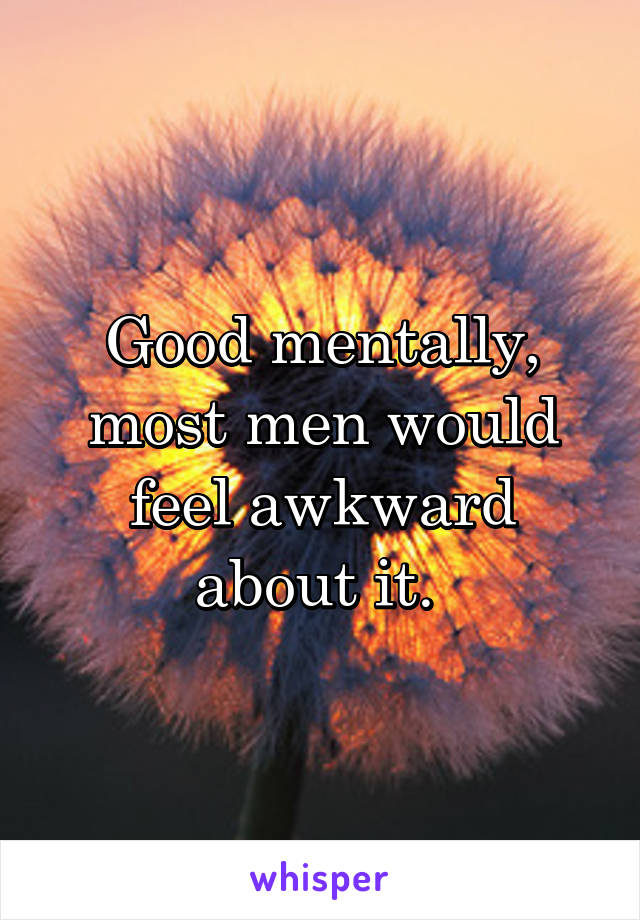 Good mentally, most men would feel awkward about it. 