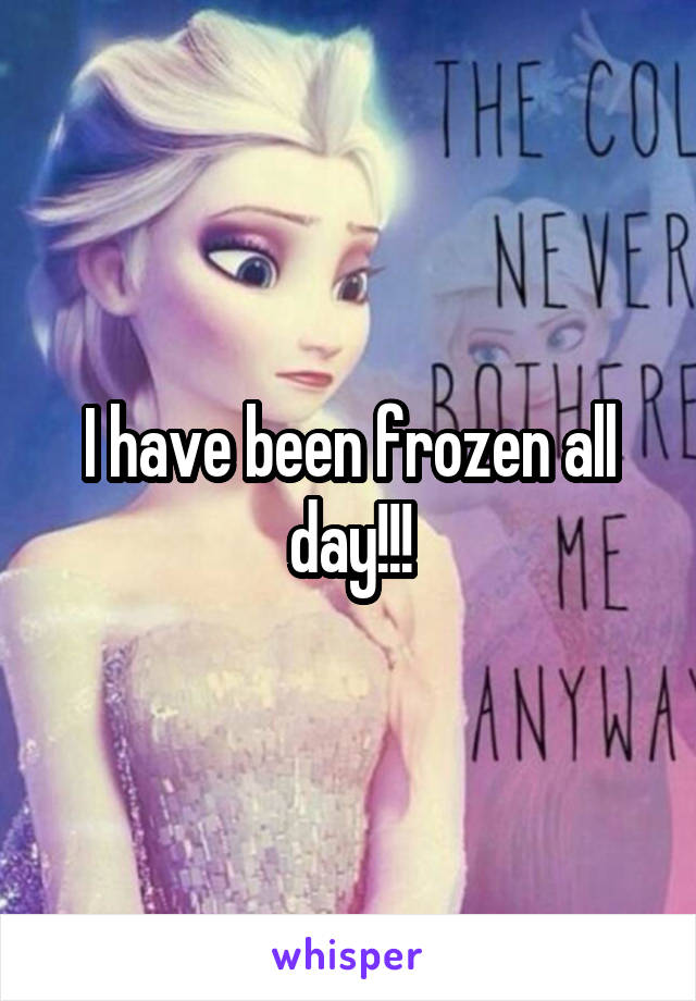 I have been frozen all day!!!