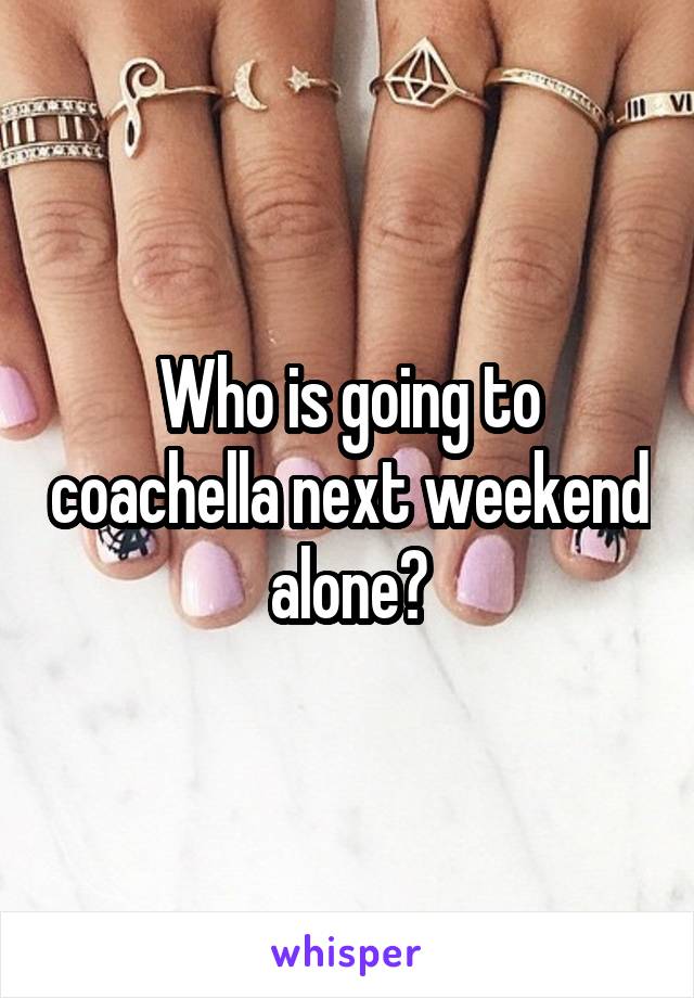 Who is going to coachella next weekend alone?