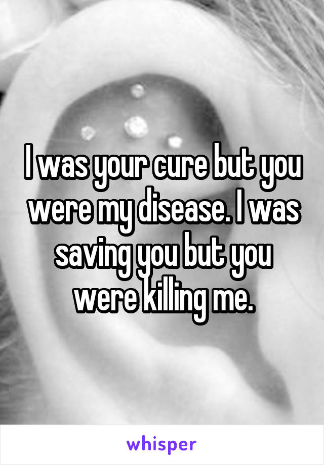 I was your cure but you were my disease. I was saving you but you were killing me.