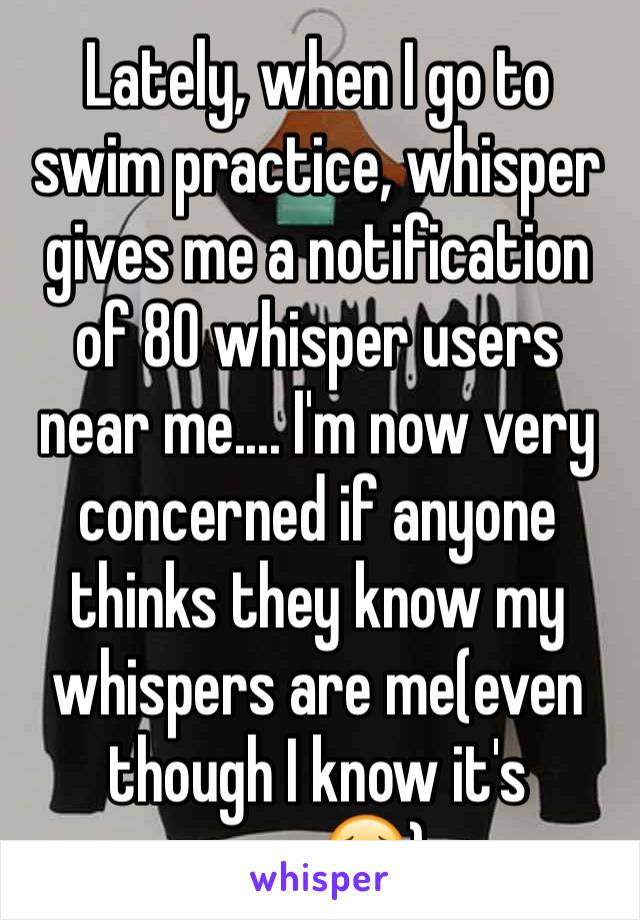 Lately, when I go to swim practice, whisper gives me a notification of 80 whisper users near me.... I'm now very concerned if anyone thinks they know my whispers are me(even though I know it's anon😣)