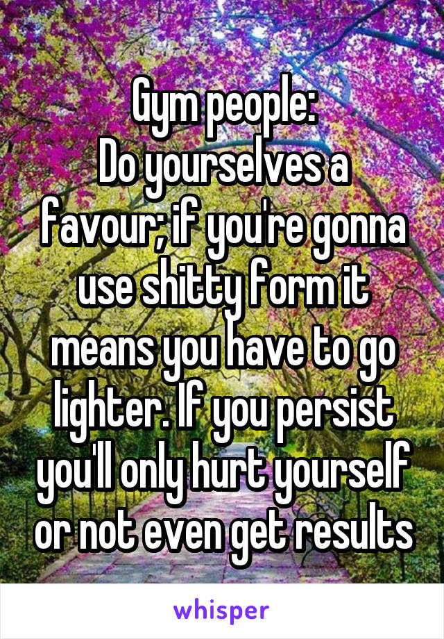 Gym people:
Do yourselves a favour; if you're gonna use shitty form it means you have to go lighter. If you persist you'll only hurt yourself or not even get results