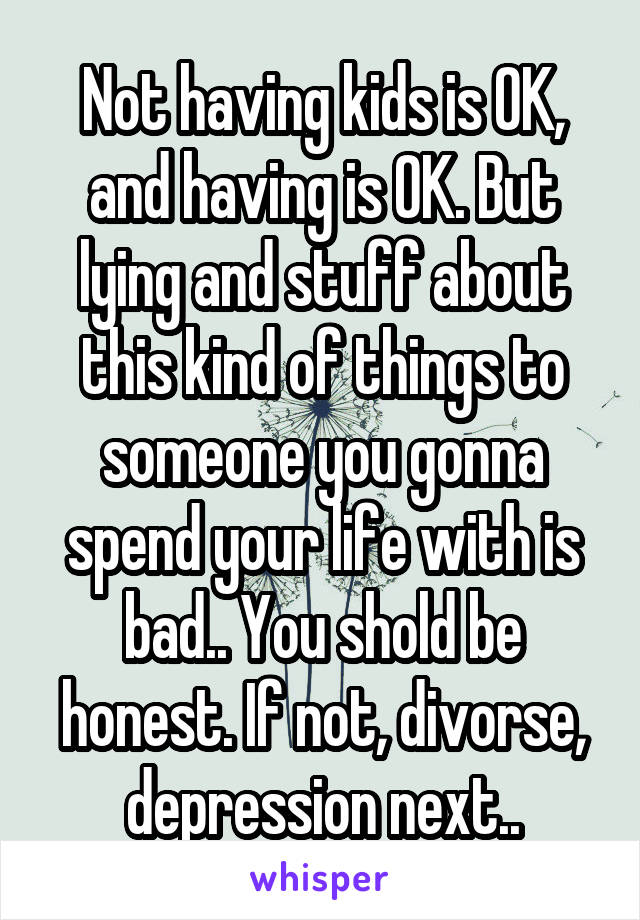 Not having kids is OK, and having is OK. But lying and stuff about this kind of things to someone you gonna spend your life with is bad.. You shold be honest. If not, divorse, depression next..