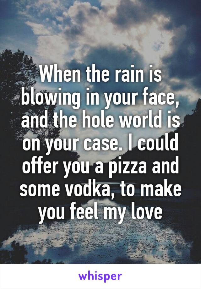 When the rain is blowing in your face, and the hole world is on your case. I could offer you a pizza and some vodka, to make you feel my love