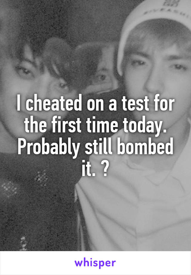 I cheated on a test for the first time today. Probably still bombed it. 💣