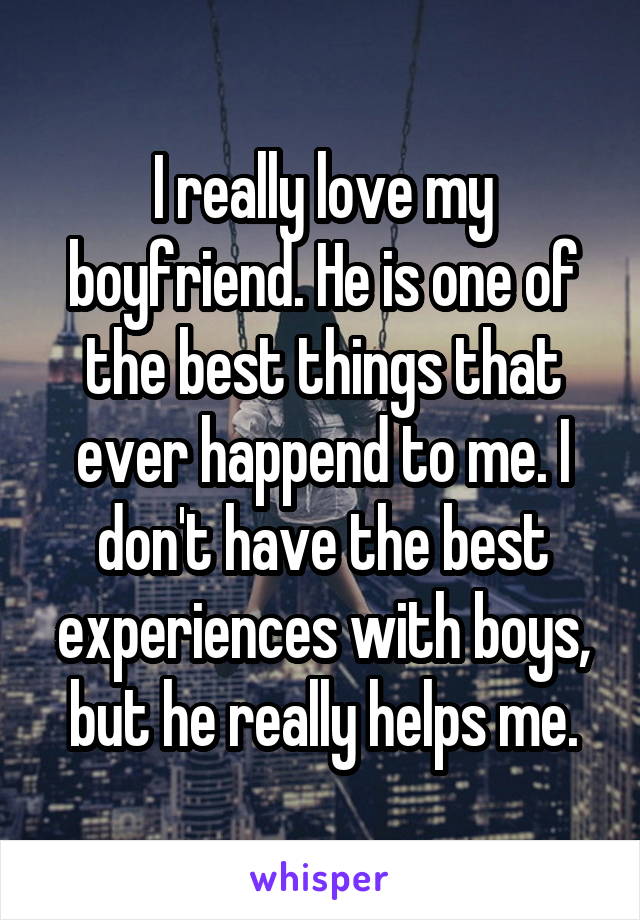 I really love my boyfriend. He is one of the best things that ever happend to me. I don't have the best experiences with boys, but he really helps me.