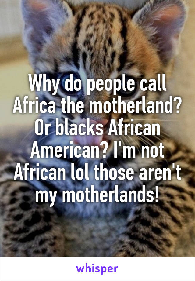 Why do people call Africa the motherland? Or blacks African American? I'm not African lol those aren't my motherlands!