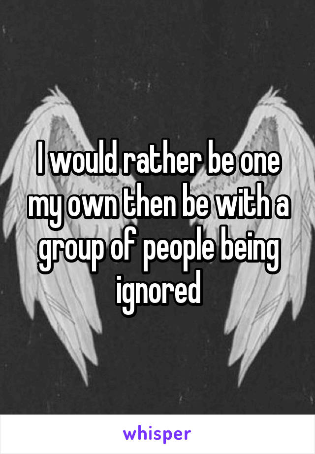 I would rather be one my own then be with a group of people being ignored