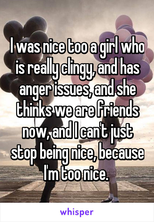 I was nice too a girl who is really clingy, and has anger issues, and she thinks we are friends now, and I can't just stop being nice, because I'm too nice. 