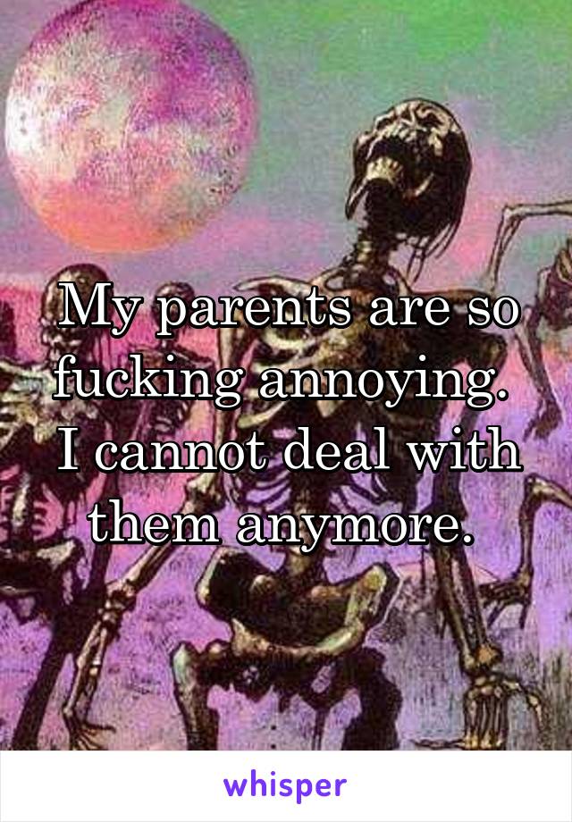 My parents are so fucking annoying. 
I cannot deal with them anymore. 