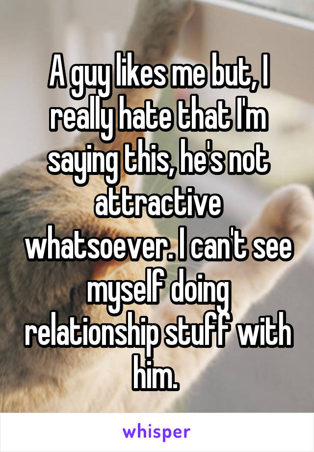 A guy likes me but, I really hate that I'm saying this, he's not attractive whatsoever. I can't see myself doing relationship stuff with him. 