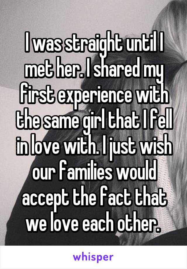 I was straight until I met her. I shared my first experience with the same girl that I fell in love with. I just wish our families would accept the fact that we love each other. 