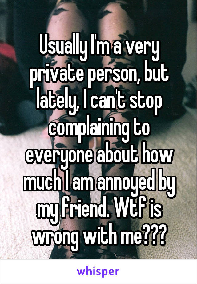 Usually I'm a very private person, but lately, I can't stop complaining to everyone about how much I am annoyed by my friend. Wtf is wrong with me???