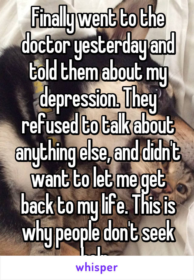 Finally went to the doctor yesterday and told them about my depression. They refused to talk about anything else, and didn't want to let me get back to my life. This is why people don't seek help. 