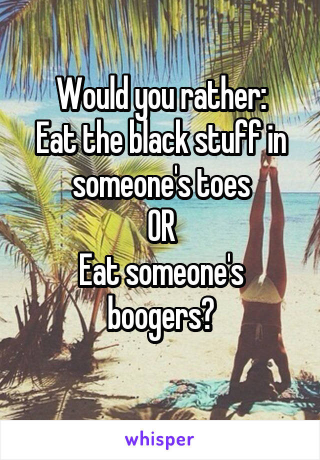 Would you rather:
Eat the black stuff in someone's toes
OR
Eat someone's boogers?
