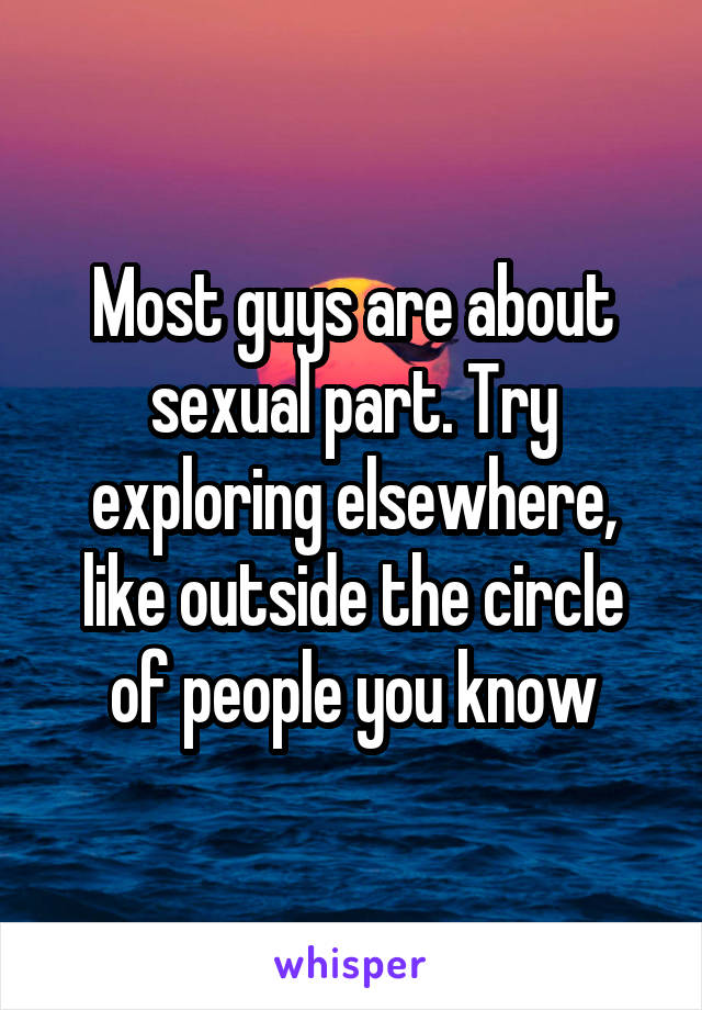 Most guys are about sexual part. Try exploring elsewhere, like outside the circle of people you know