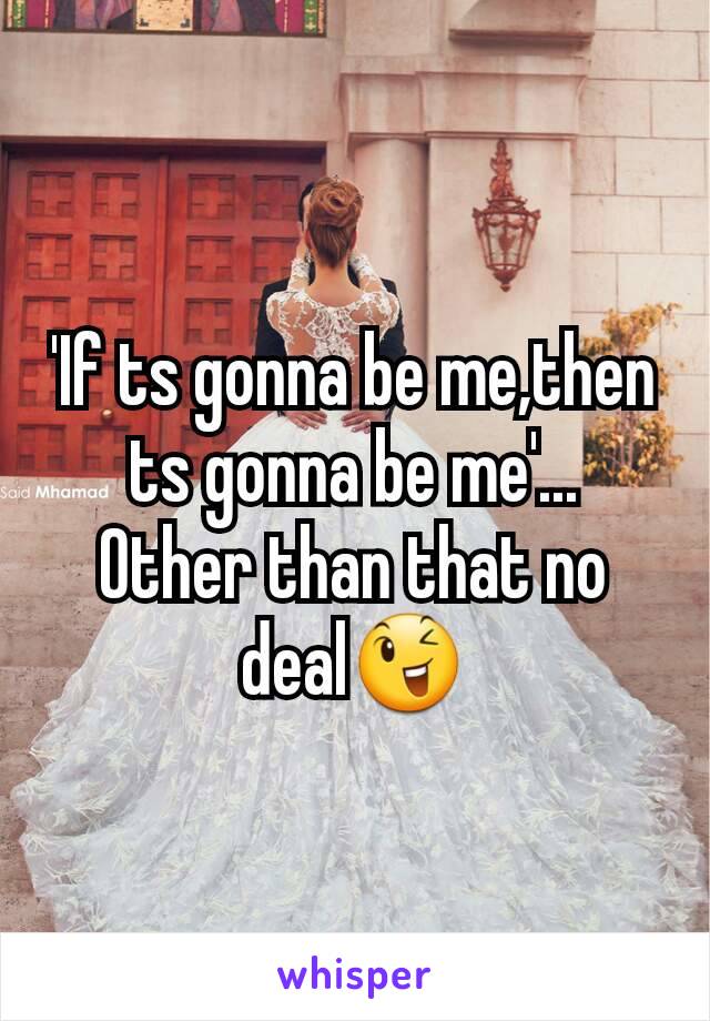 'If ts gonna be me,then ts gonna be me'...
Other than that no deal😉