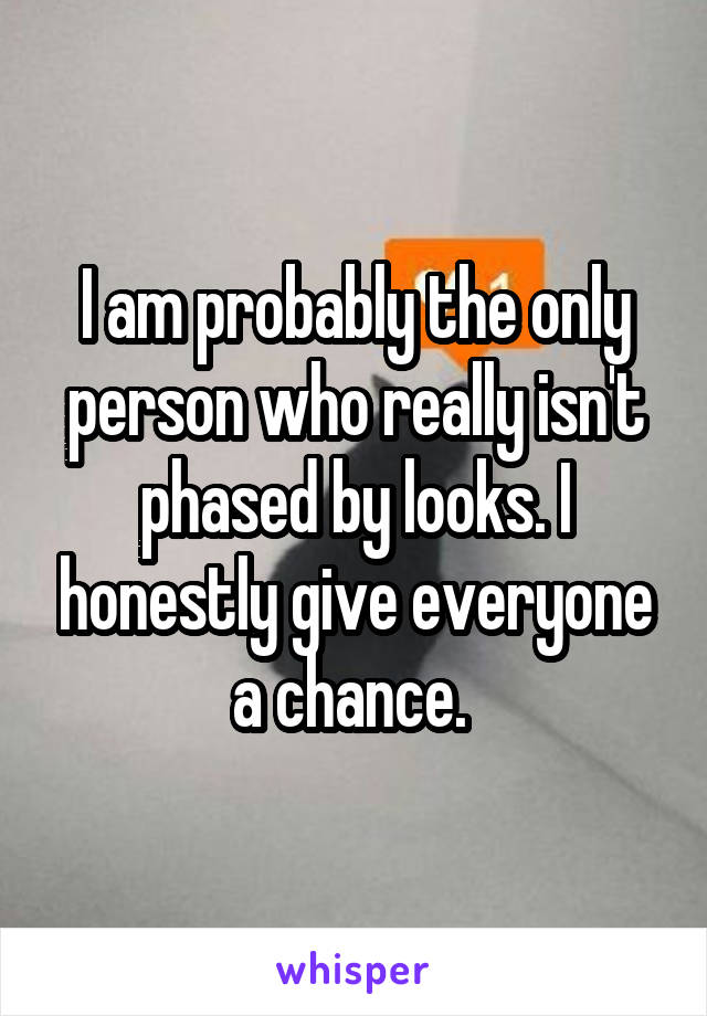 I am probably the only person who really isn't phased by looks. I honestly give everyone a chance. 