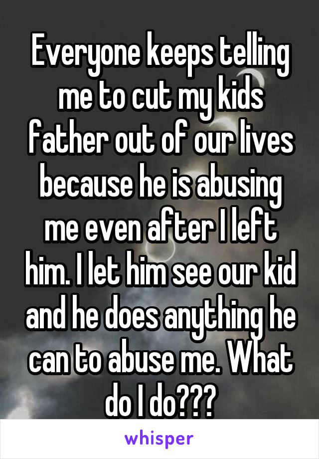 Everyone keeps telling me to cut my kids father out of our lives because he is abusing me even after I left him. I let him see our kid and he does anything he can to abuse me. What do I do???