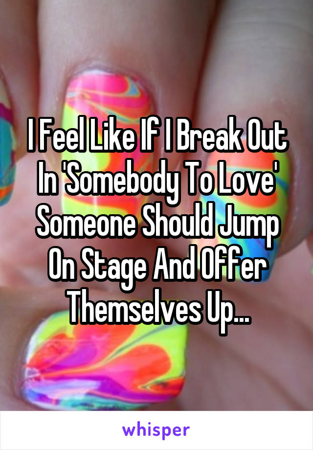 I Feel Like If I Break Out In 'Somebody To Love' Someone Should Jump On Stage And Offer Themselves Up...