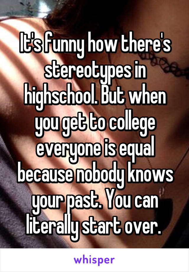 It's funny how there's stereotypes in highschool. But when you get to college everyone is equal because nobody knows your past. You can literally start over. 