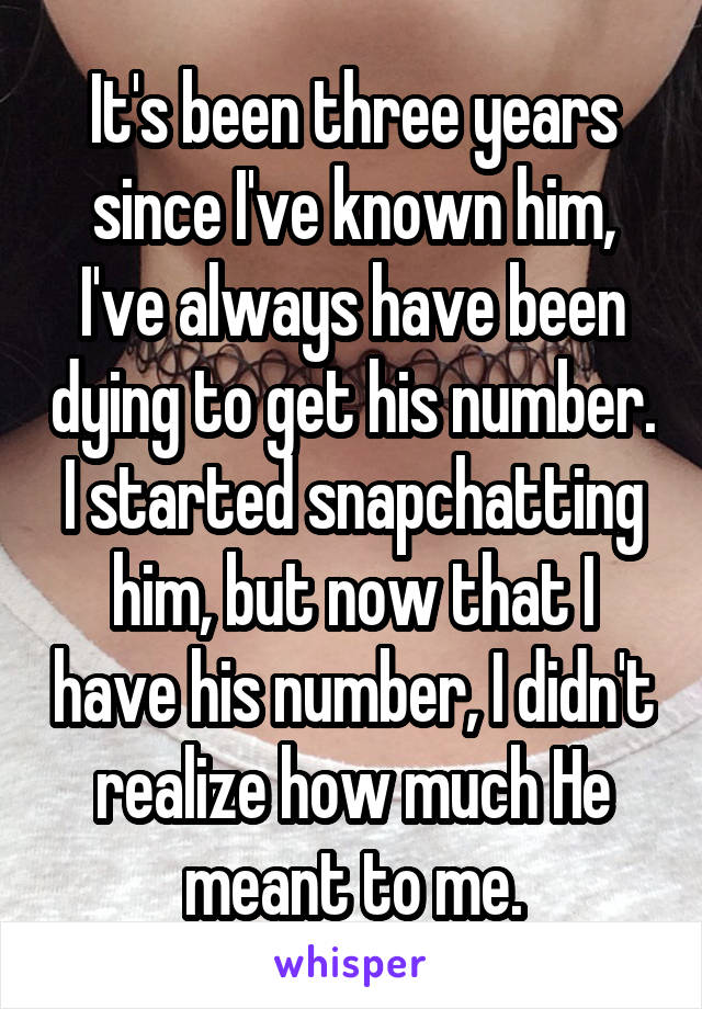 It's been three years since I've known him, I've always have been dying to get his number. I started snapchatting him, but now that I have his number, I didn't realize how much He meant to me.