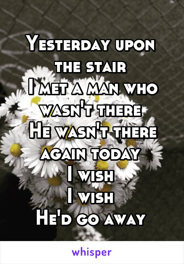 Yesterday upon 
the stair 
I met a man who wasn't there 
He wasn't there again today 
I wish 
I wish 
He'd go away 