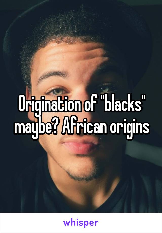 Origination of "blacks" maybe? African origins