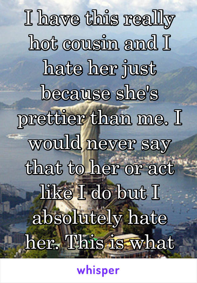 I have this really hot cousin and I hate her just because she's prettier than me. I would never say that to her or act like I do but I absolutely hate her. This is what being a girl is like