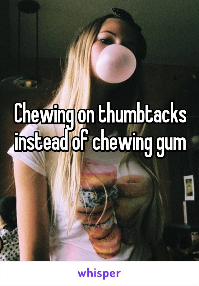 Chewing on thumbtacks instead of chewing gum 