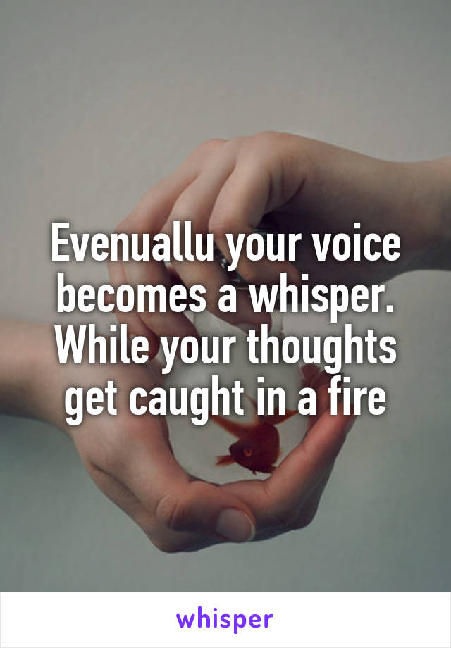 Evenuallu your voice becomes a whisper. While your thoughts get caught in a fire