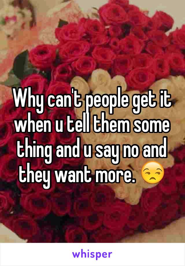 Why can't people get it when u tell them some thing and u say no and they want more. 😒