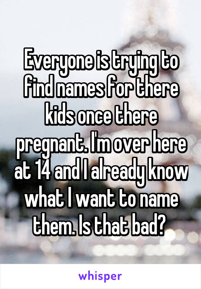 Everyone is trying to find names for there kids once there pregnant. I'm over here at 14 and I already know what I want to name them. Is that bad? 