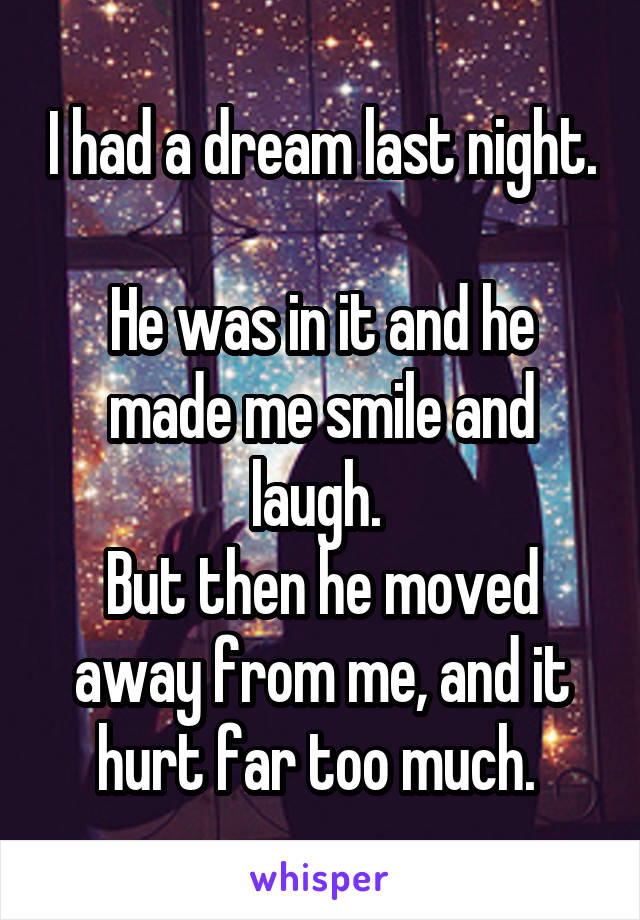 I had a dream last night. 
He was in it and he made me smile and laugh. 
But then he moved away from me, and it hurt far too much. 