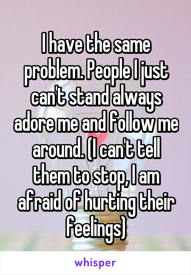 I have the same problem. People I just can't stand always adore me and follow me around. (I can't tell them to stop, I am afraid of hurting their feelings)