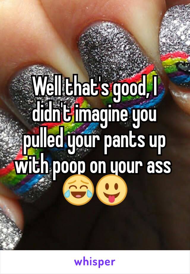 Well that's good, I didn't imagine you pulled your pants up with poop on your ass 
😂😛