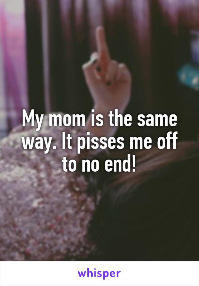 My mom is the same way. It pisses me off to no end!