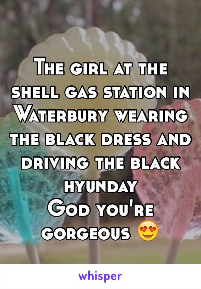 The girl at the shell gas station in Waterbury wearing the black dress and driving the black hyunday 
God you're gorgeous 😍 